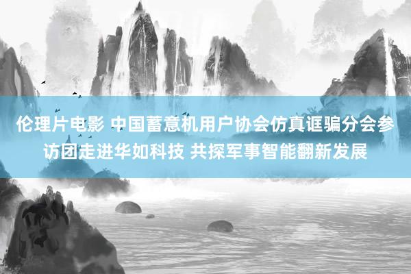 伦理片电影 中国蓄意机用户协会仿真诓骗分会参访团走进华如科技 共探军事智能翻新发展