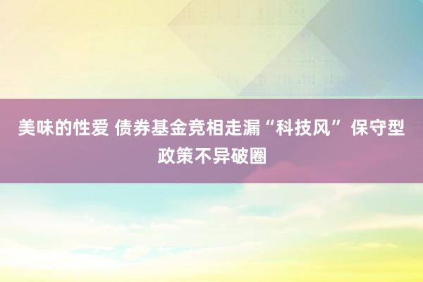 美味的性爱 债券基金竞相走漏“科技风” 保守型政策不异破圈