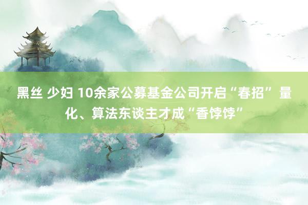 黑丝 少妇 10余家公募基金公司开启“春招” 量化、算法东谈主才成“香饽饽”