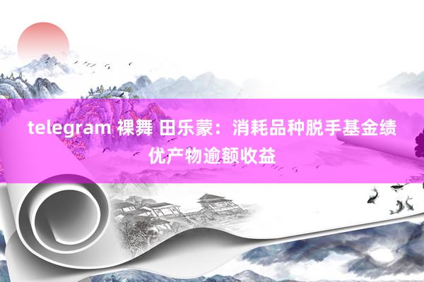 telegram 裸舞 田乐蒙：消耗品种脱手基金绩优产物逾额收益