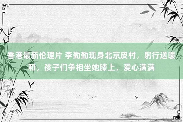 香港最新伦理片 李勤勤现身北京皮村，躬行送暖和，孩子们争相坐她膝上，爱心满满