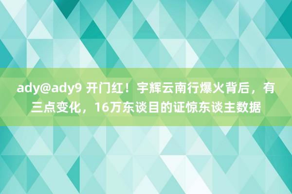 ady@ady9 开门红！宇辉云南行爆火背后，有三点变化，16万东谈目的证惊东谈主数据
