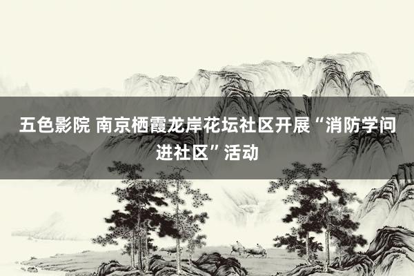 五色影院 南京栖霞龙岸花坛社区开展“消防学问进社区”活动