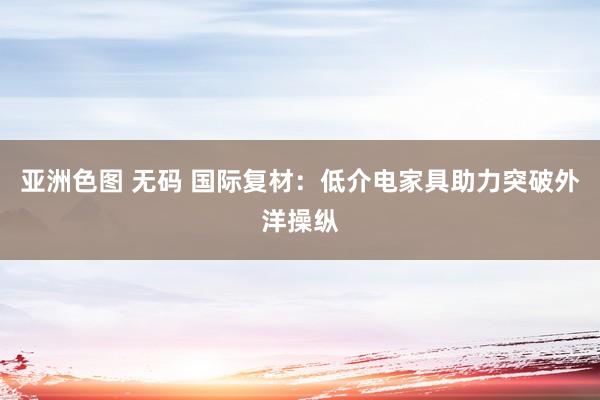 亚洲色图 无码 国际复材：低介电家具助力突破外洋操纵