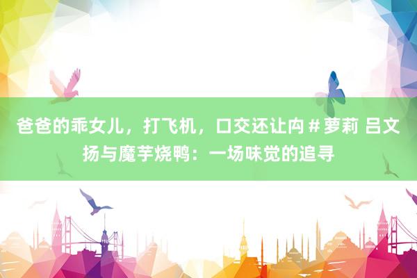 爸爸的乖女儿，打飞机，口交还让禸＃萝莉 吕文扬与魔芋烧鸭：一场味觉的追寻