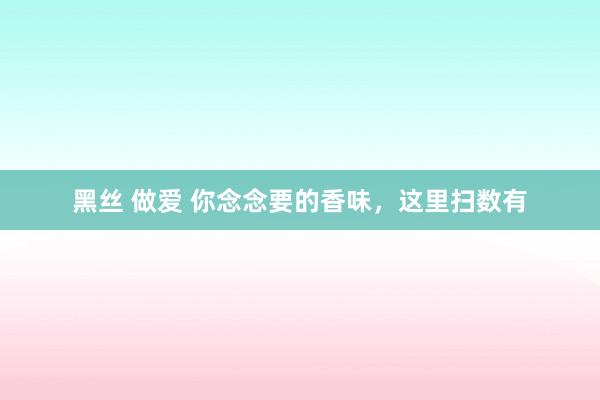 黑丝 做爱 你念念要的香味，这里扫数有