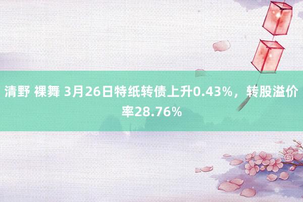 清野 裸舞 3月26日特纸转债上升0.43%，转股溢价率28.76%