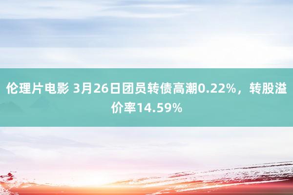 伦理片电影 3月26日团员转债高潮0.22%，转股溢价率14.59%