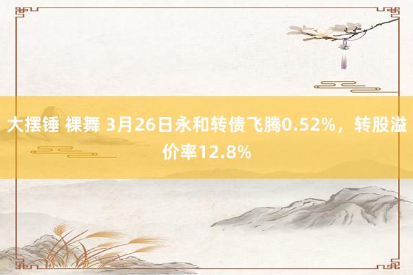大摆锤 裸舞 3月26日永和转债飞腾0.52%，转股溢价率12.8%