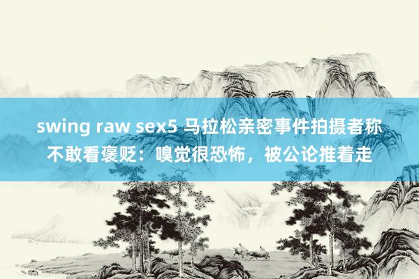swing raw sex5 马拉松亲密事件拍摄者称不敢看褒贬：嗅觉很恐怖，被公论推着走