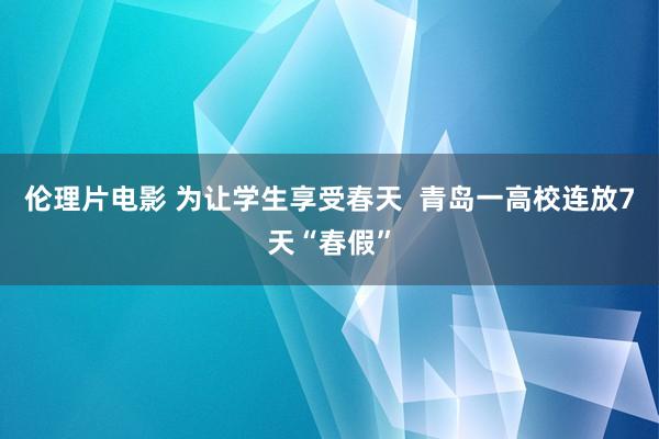 伦理片电影 为让学生享受春天  青岛一高校连放7天“春假”