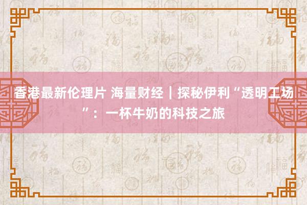 香港最新伦理片 海量财经｜探秘伊利“透明工场”：一杯牛奶的科技之旅