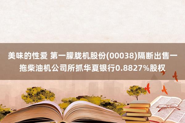美味的性爱 第一朦胧机股份(00038)隔断出售一拖柴油机公司所抓华夏银行0.8827%股权