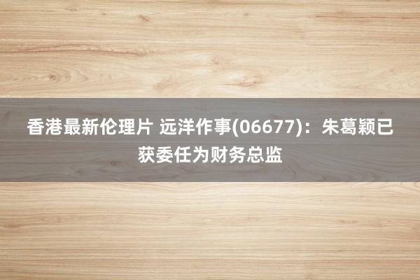 香港最新伦理片 远洋作事(06677)：朱葛颖已获委任为财务总监