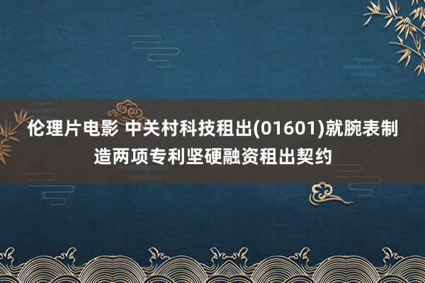 伦理片电影 中关村科技租出(01601)就腕表制造两项专利坚硬融资租出契约