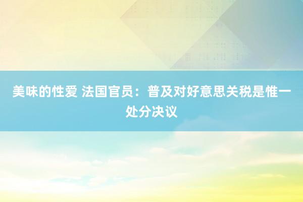 美味的性爱 法国官员：普及对好意思关税是惟一处分决议