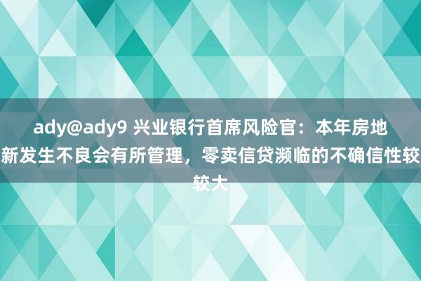 ady@ady9 兴业银行首席风险官：本年房地产新发生不良会有所管理，零卖信贷濒临的不确信性较大