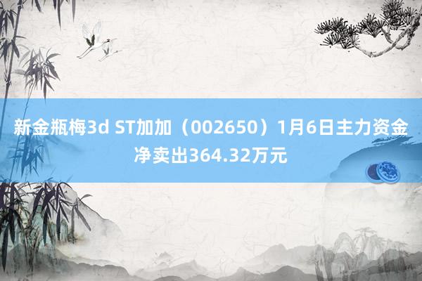 新金瓶梅3d ST加加（002650）1月6日主力资金净卖出364.32万元