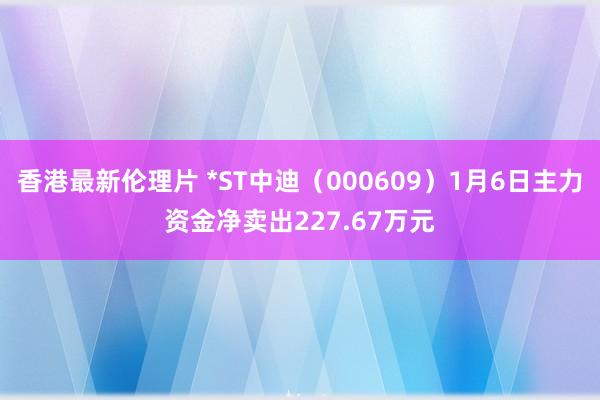 香港最新伦理片 *ST中迪（000609）1月6日主力资金净卖出227.67万元