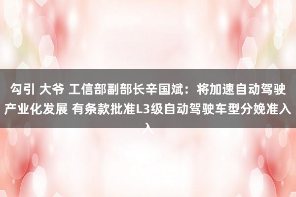 勾引 大爷 工信部副部长辛国斌：将加速自动驾驶产业化发展 有条款批准L3级自动驾驶车型分娩准入