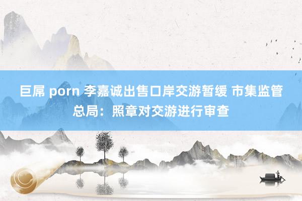巨屌 porn 李嘉诚出售口岸交游暂缓 市集监管总局：照章对交游进行审查