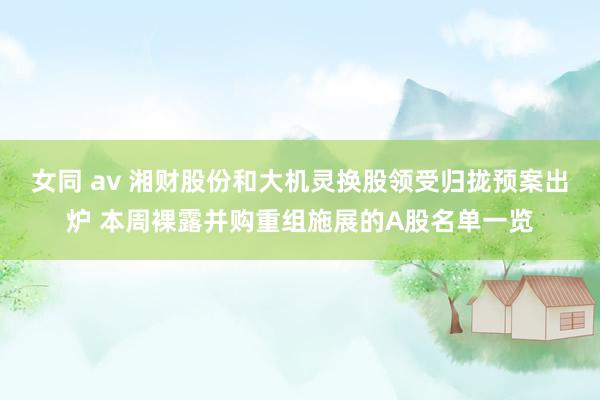 女同 av 湘财股份和大机灵换股领受归拢预案出炉 本周裸露并购重组施展的A股名单一览