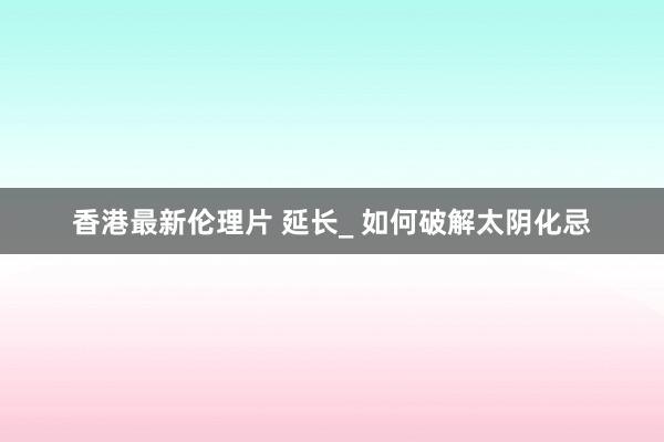 香港最新伦理片 延长_ 如何破解太阴化忌