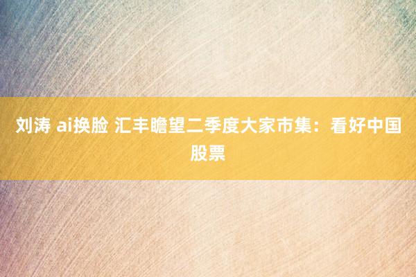 刘涛 ai换脸 汇丰瞻望二季度大家市集：看好中国股票
