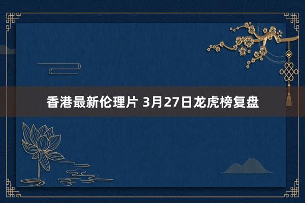 香港最新伦理片 3月27日龙虎榜复盘