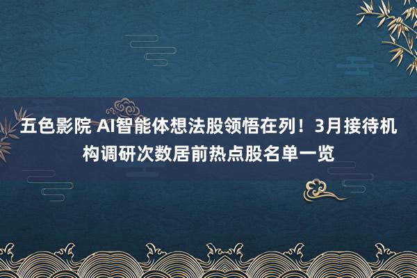 五色影院 AI智能体想法股领悟在列！3月接待机构调研次数居前热点股名单一览