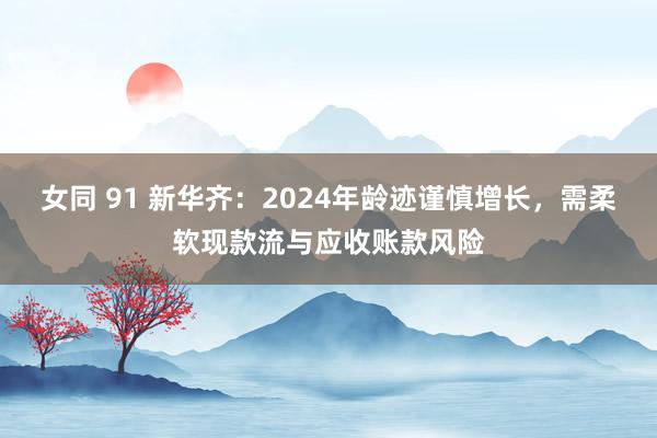 女同 91 新华齐：2024年龄迹谨慎增长，需柔软现款流与应收账款风险