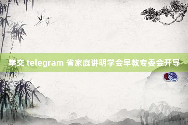 拳交 telegram 省家庭讲明学会早教专委会开导