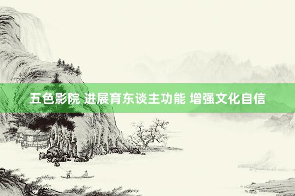 五色影院 进展育东谈主功能 增强文化自信