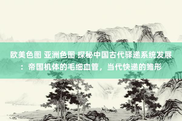 欧美色图 亚洲色图 探秘中国古代驿递系统发展：帝国机体的毛细血管，当代快递的雏形
