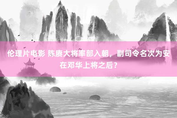 伦理片电影 陈赓大将率部入朝，副司令名次为安在邓华上将之后？