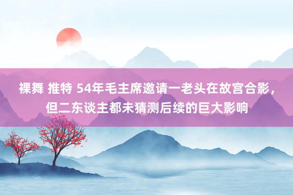 裸舞 推特 54年毛主席邀请一老头在故宫合影，但二东谈主都未猜测后续的巨大影响