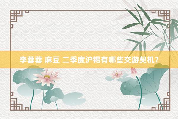 李蓉蓉 麻豆 二季度沪锡有哪些交游契机？