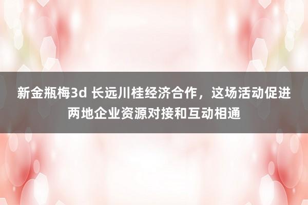新金瓶梅3d 长远川桂经济合作，这场活动促进两地企业资源对接和互动相通