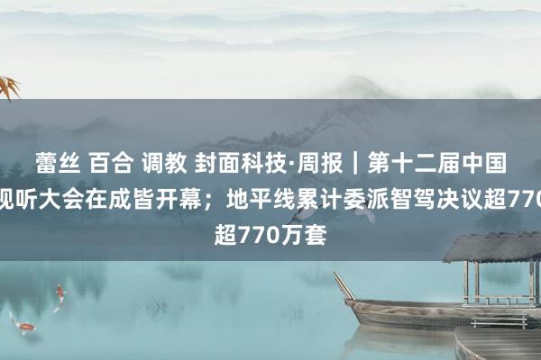 蕾丝 百合 调教 封面科技·周报｜第十二届中国鸠集视听大会在成皆开幕；地平线累计委派智驾决议超770万套