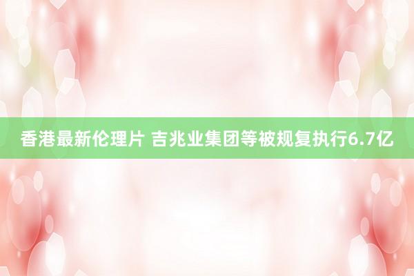 香港最新伦理片 吉兆业集团等被规复执行6.7亿