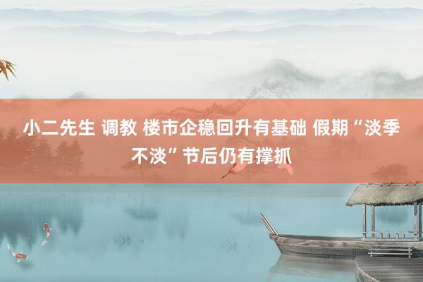 小二先生 调教 楼市企稳回升有基础 假期“淡季不淡”节后仍有撑抓