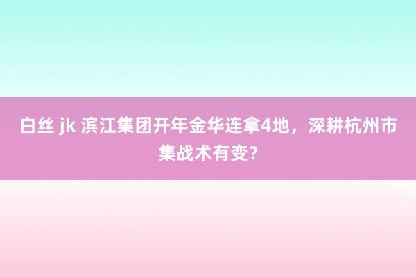 白丝 jk 滨江集团开年金华连拿4地，深耕杭州市集战术有变？