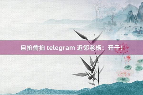 自拍偷拍 telegram 近邻老杨：开干！