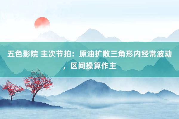 五色影院 主次节拍：原油扩散三角形内经常波动，区间操算作主