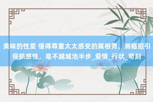 美味的性爱 懂得尊重太太感受的属相男，濒临招引保抓感性，毫不越城池半步_爱情_行状_苛刻