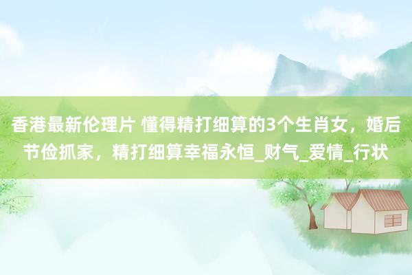 香港最新伦理片 懂得精打细算的3个生肖女，婚后节俭抓家，精打细算幸福永恒_财气_爱情_行状