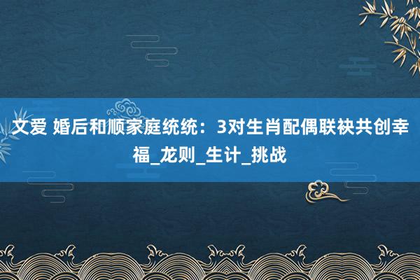 文爱 婚后和顺家庭统统：3对生肖配偶联袂共创幸福_龙则_生计_挑战