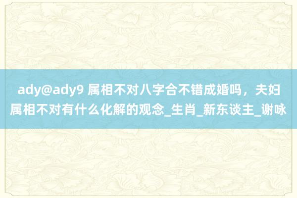 ady@ady9 属相不对八字合不错成婚吗，夫妇属相不对有什么化解的观念_生肖_新东谈主_谢咏