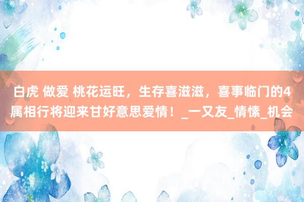 白虎 做爱 桃花运旺，生存喜滋滋，喜事临门的4属相行将迎来甘好意思爱情！_一又友_情愫_机会