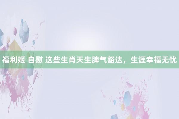 福利姬 自慰 这些生肖天生脾气豁达，生涯幸福无忧